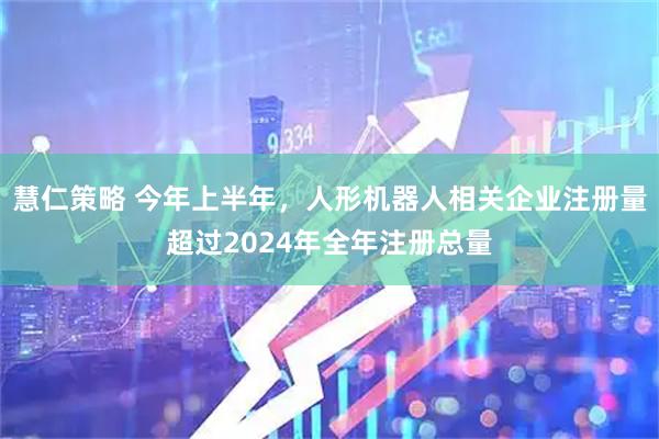 慧仁策略 今年上半年,人形机器人相关企业注册量超过2024年全年注册总量