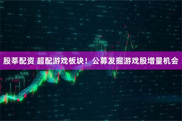 股莘配资 超配游戏板块!公募发掘游戏股增量机会