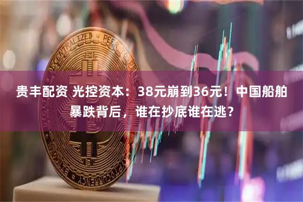 贵丰配资 光控资本:38元崩到36元!中国船舶暴跌背后,谁在抄底谁在逃?
