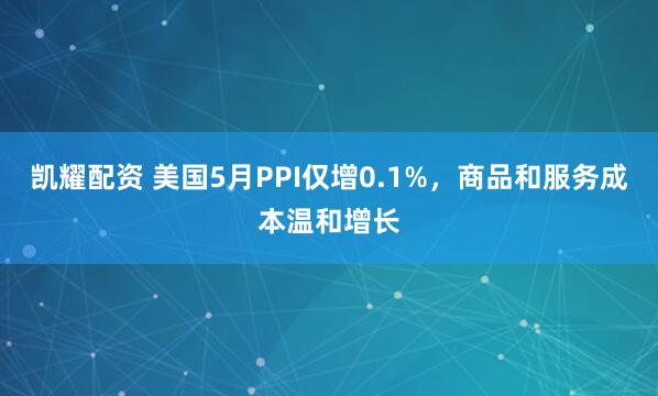 凯耀配资 美国5月PPI仅增0.1%,商品和服务成本温和增长