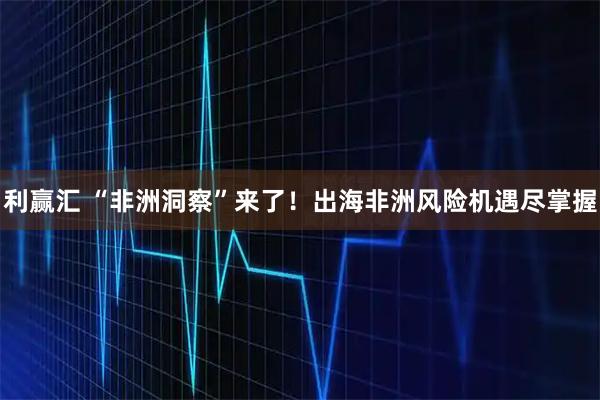 利赢汇 “非洲洞察”来了!出海非洲风险机遇尽掌握