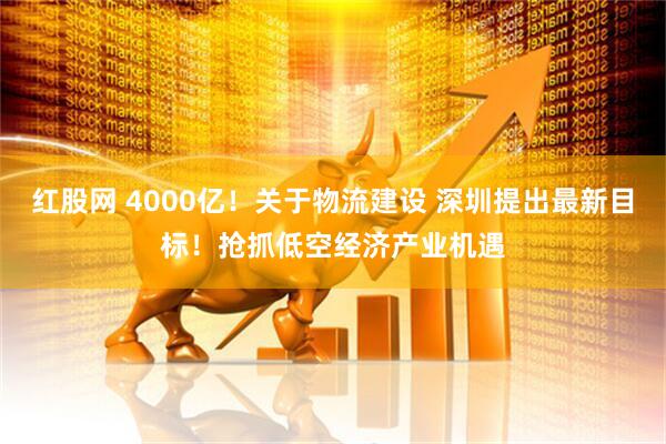 红股网 4000亿!关于物流建设 深圳提出最新目标!抢抓低空经济产业机遇