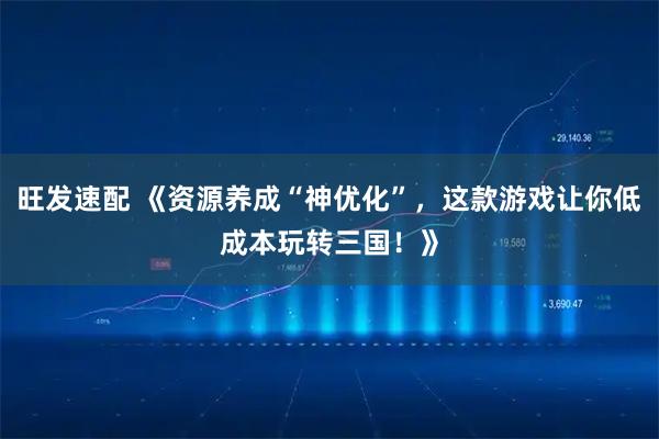 旺发速配 《资源养成“神优化”,这款游戏让你低成本玩转三国!》