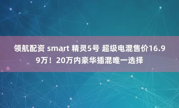 领航配资 smart 精灵5号 超级电混售价16.99万！20万内豪华插混唯一选择