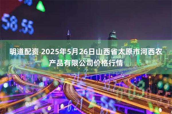明道配资 2025年5月26日山西省太原市河西农产品有限公司价格行情