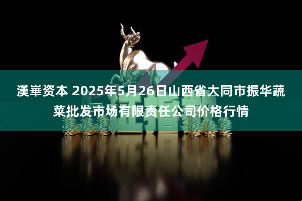 漢崋资本 2025年5月26日山西省大同市振华蔬菜批发市场有限责任公司价格行情