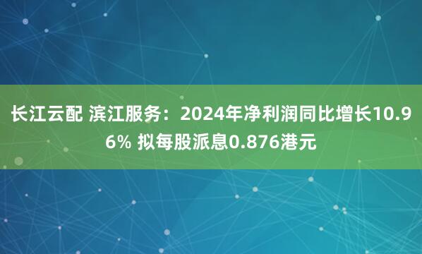 长江云配 滨江服务：2024年净利润同比增长10.96% 拟每股派息0.876港元