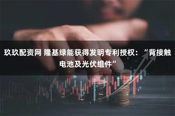 玖玖配资网 隆基绿能获得发明专利授权：“背接触电池及光伏组件”