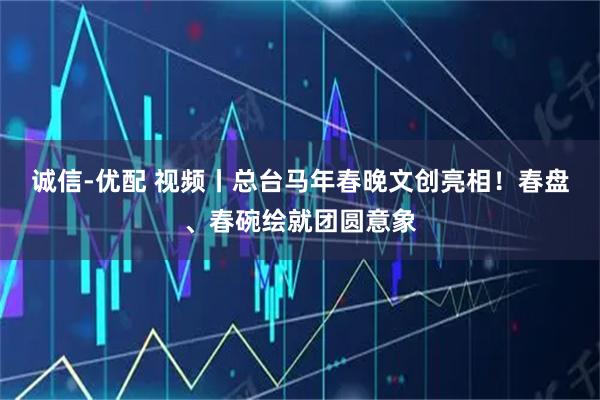 诚信-优配 视频丨总台马年春晚文创亮相！春盘、春碗绘就团圆意象