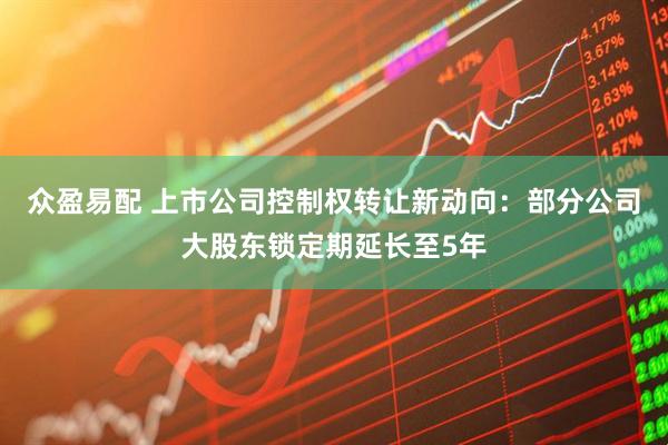 众盈易配 上市公司控制权转让新动向：部分公司大股东锁定期延长至5年