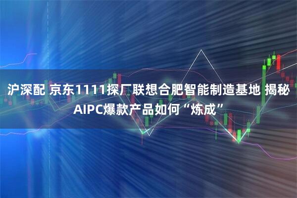沪深配 京东1111探厂联想合肥智能制造基地 揭秘AIPC爆款产品如何“炼成”