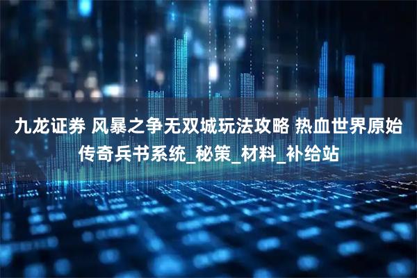 九龙证券 风暴之争无双城玩法攻略 热血世界原始传奇兵书系统_秘策_材料_补给站