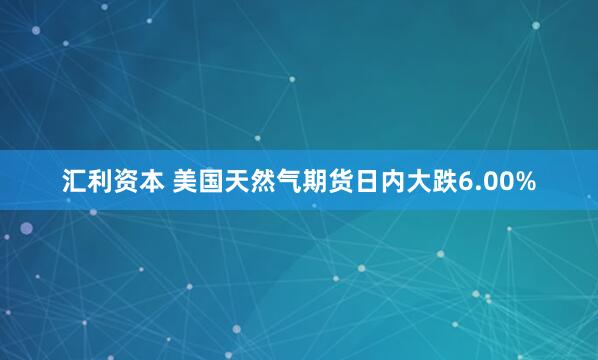 汇利资本 美国天然气期货日内大跌6.00%