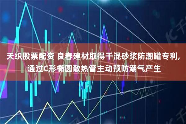 天织股票配资 良春建材取得干混砂浆防潮罐专利, 通过C形椭圆散热管主动预防潮气产生