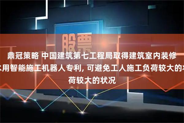 鼎冠策略 中国建筑第七工程局取得建筑室内装修防水用智能施工机器人专利, 可避免工人施工负荷较大的状况